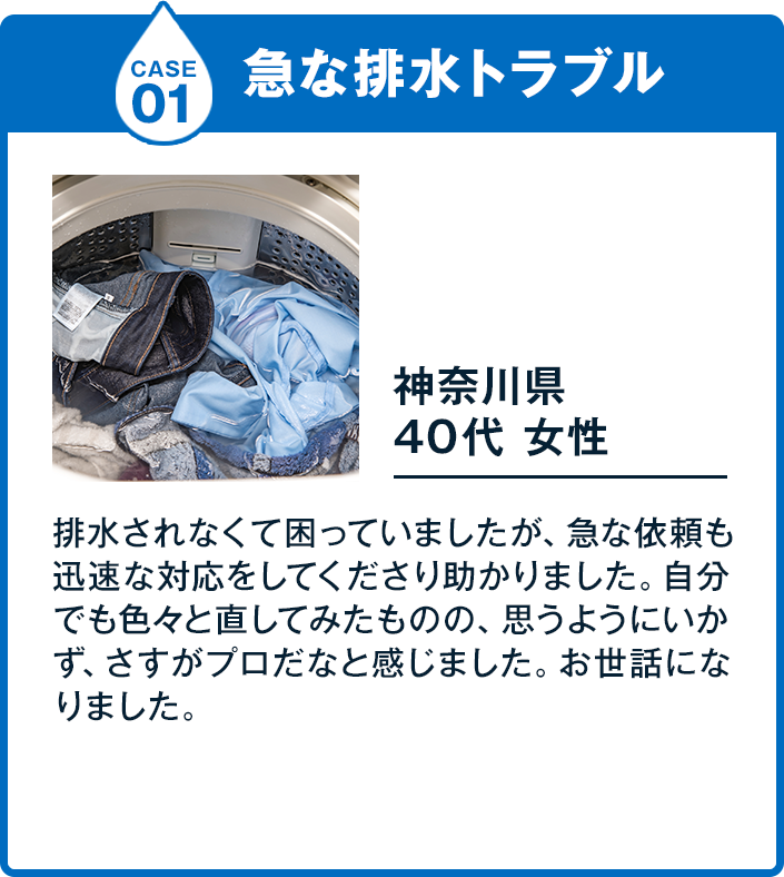 Case1急な排水トラブル 40代 女性 基本料金 4,400円排水されなくて困っていましたが、急な依頼も迅速な対応をしてくださり助かりました。自分でも色々と直してみたものの、思うようにいかず、さすがプロだなと感じました。お世話になりました。