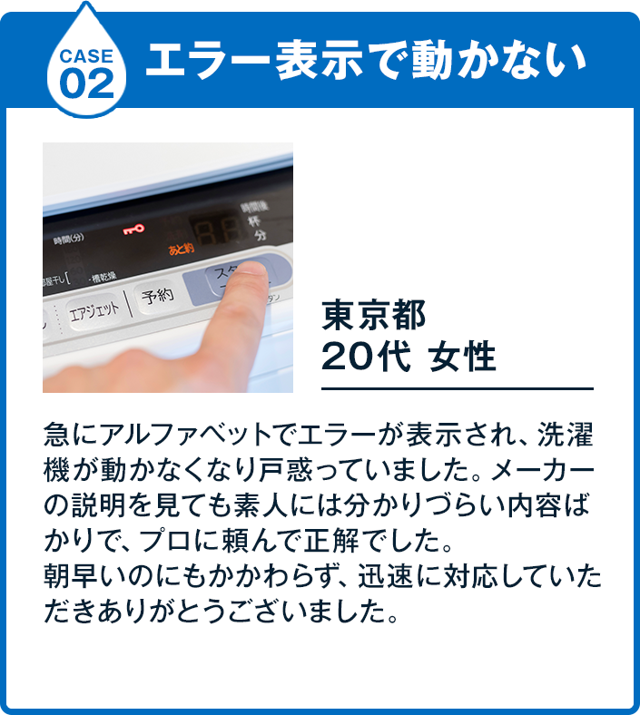 Case2 エラー表示で動かない 20代女性 基本料金 5,900円 東京都急にアルファベットでエラーが表示され、洗濯機が動かなくなり戸惑っていました。メーカーの説明を見ても素人には分かりづらい内容ばかりで、プロに頼んで正解でした。朝早いのにもかかわらず、迅速に対応していただきありがとうございました。